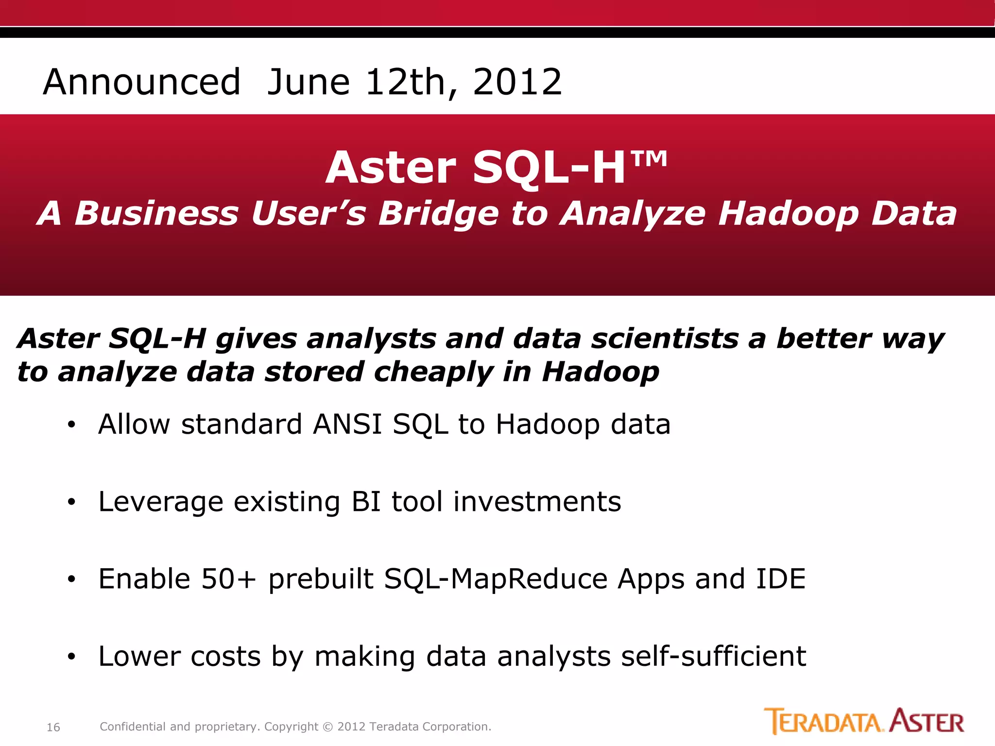 Announced June 12th, 2012

                                              Aster SQL-H™
 A Business User’s Bridge to Analyze Hadoop Data


Aster SQL-H gives analysts and data scientists a better way
to analyze data stored cheaply in Hadoop
      • Allow standard ANSI SQL to Hadoop data

      • Leverage existing BI tool investments

      • Enable 50+ prebuilt SQL-MapReduce Apps and IDE

      • Lower costs by making data analysts self-sufficient

 16     Confidential and proprietary. Copyright © 2012 Teradata Corporation.
 