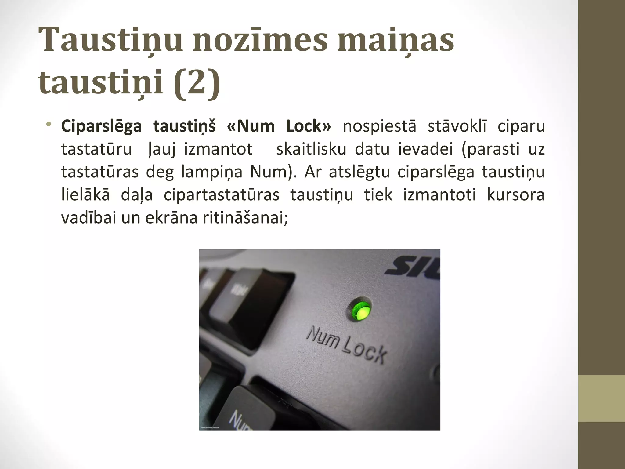 Taustiņu nozīmes maiņas
taustiņi (2)
• Ciparslēga taustiņš «Num Lock» nospiestā stāvoklī ciparu
tastatūru ļauj izmantot skaitlisku datu ievadei (parasti uz
tastatūras deg lampiņa Num). Ar atslēgtu ciparslēga taustiņu
lielākā daļa cipartastatūras taustiņu tiek izmantoti kursora
vadībai un ekrāna ritināšanai;

 