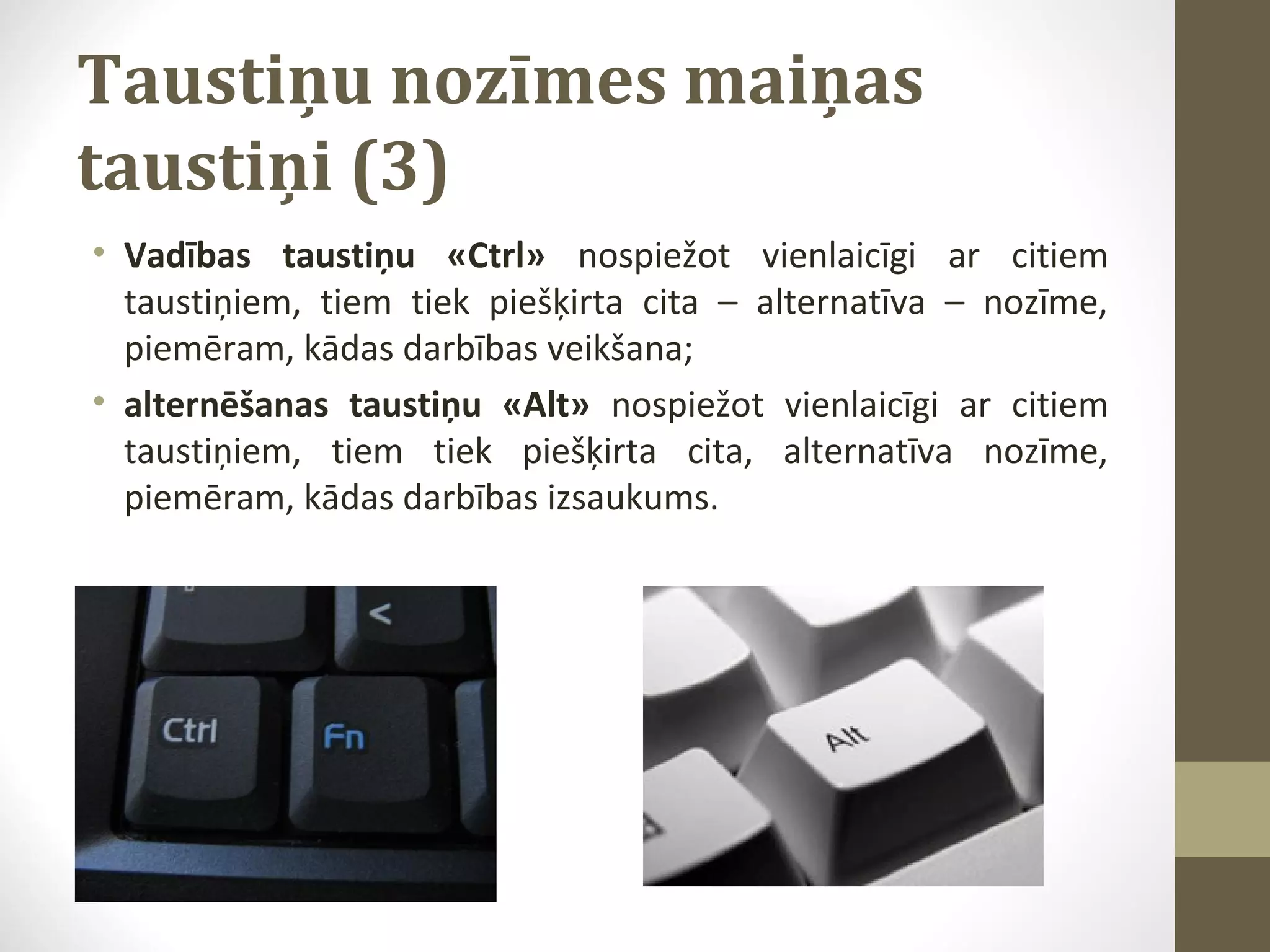 Taustiņu nozīmes maiņas
taustiņi (3)
• Vadības taustiņu «Ctrl» nospiežot vienlaicīgi ar citiem
taustiņiem, tiem tiek piešķirta cita – alternatīva – nozīme,
piemēram, kādas darbības veikšana;
• alternēšanas taustiņu «Alt» nospiežot vienlaicīgi ar citiem
taustiņiem, tiem tiek piešķirta cita, alternatīva nozīme,
piemēram, kādas darbības izsaukums.

 