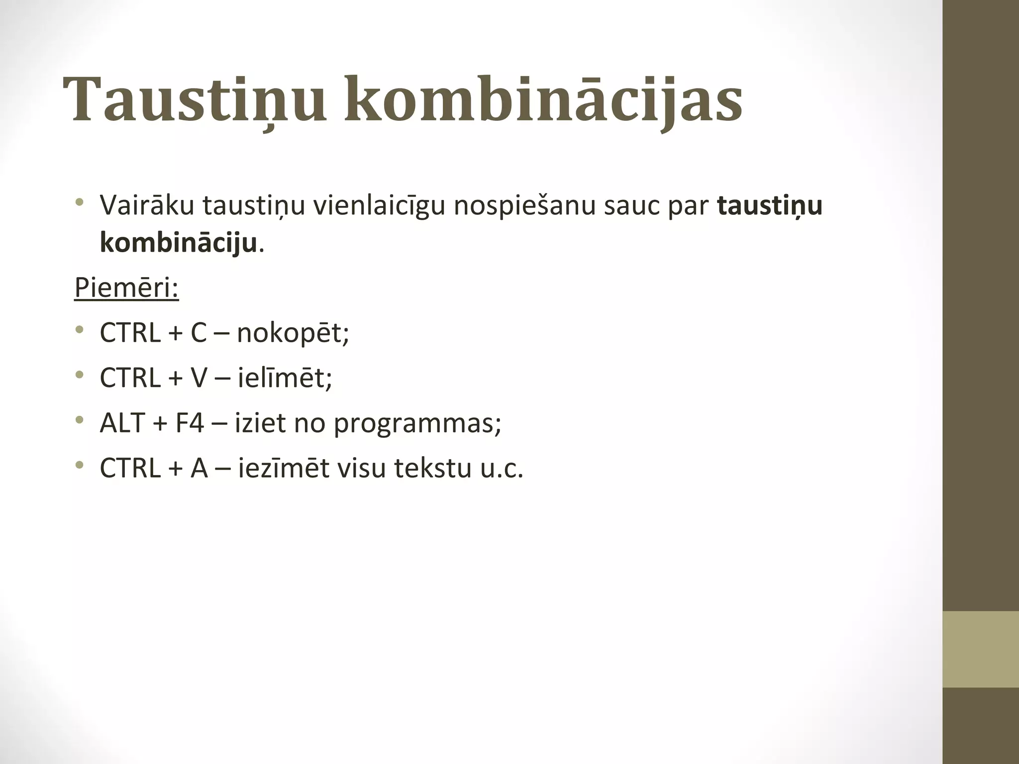 Taustiņu kombinācijas
• Vairāku taustiņu vienlaicīgu nospiešanu sauc par taustiņu
kombināciju.
Piemēri:
• CTRL + C – nokopēt;
• CTRL + V – ielīmēt;
• ALT + F4 – iziet no programmas;
• CTRL + A – iezīmēt visu tekstu u.c.

 