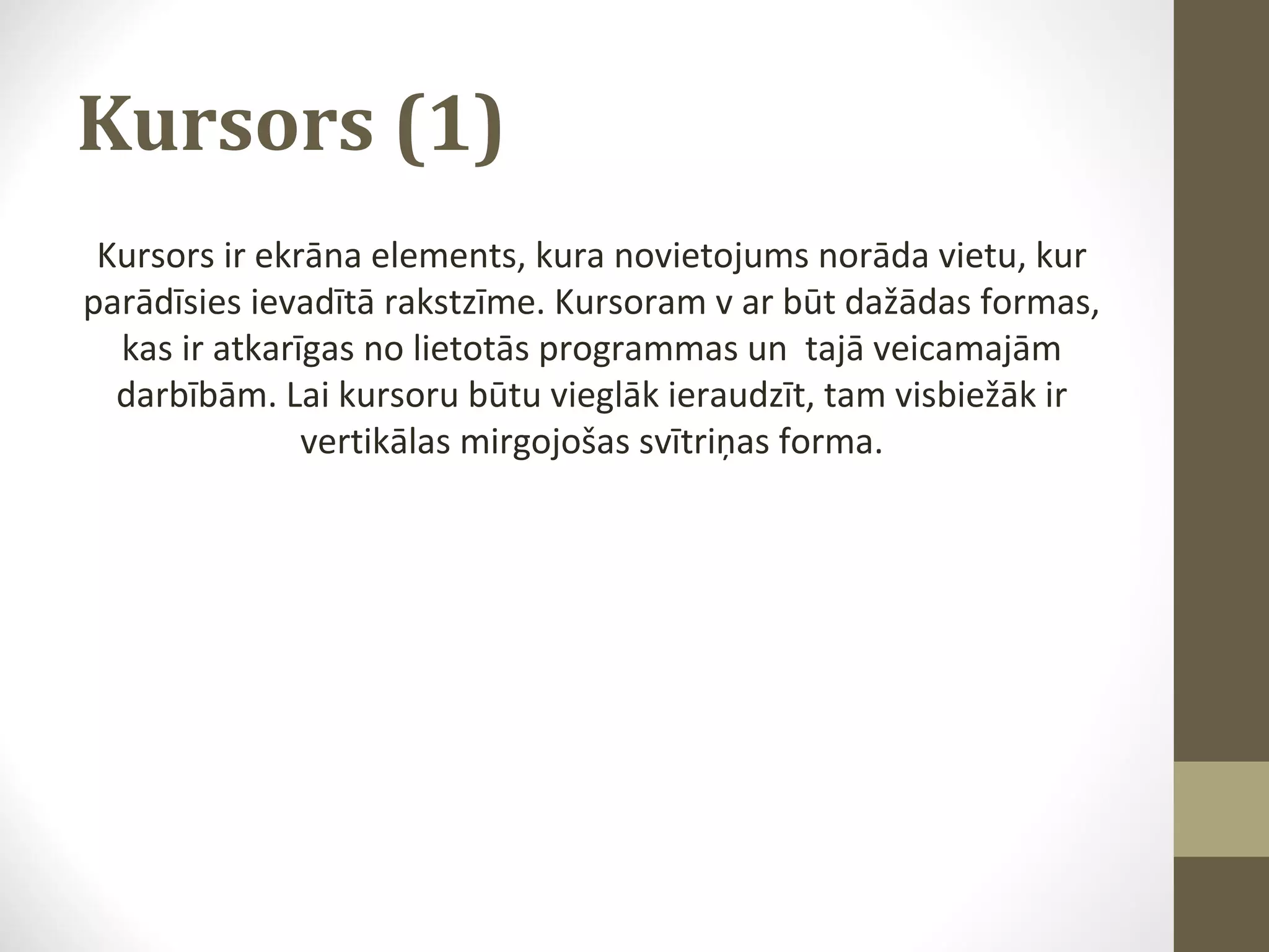 Kursors (1)
Kursors ir ekrāna elements, kura novietojums norāda vietu, kur
parādīsies ievadītā rakstzīme. Kursoram v ar būt dažādas formas,
kas ir atkarīgas no lietotās programmas un tajā veicamajām
darbībām. Lai kursoru būtu vieglāk ieraudzīt, tam visbiežāk ir
vertikālas mirgojošas svītriņas forma.

 