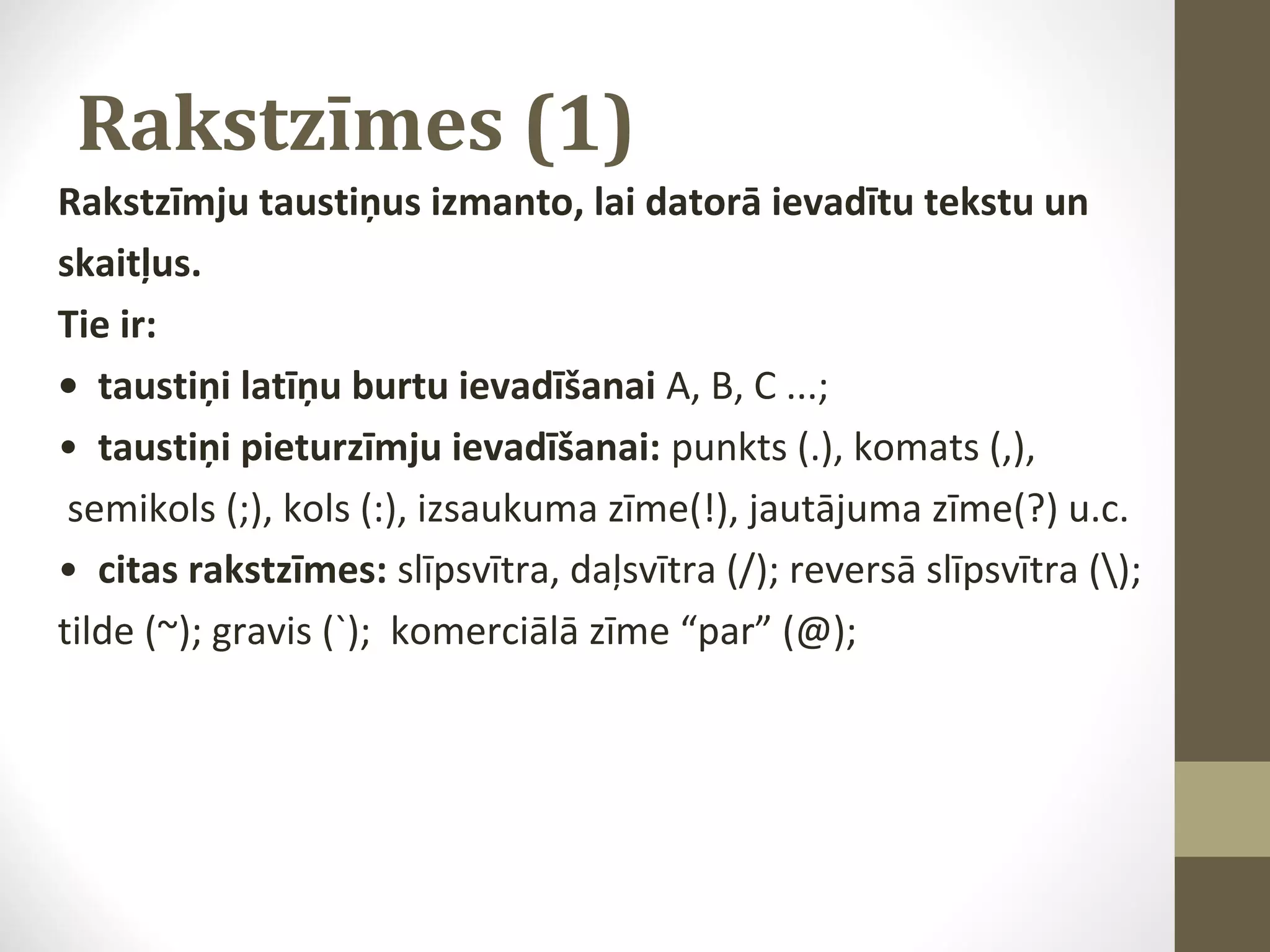Rakstzīmes (1)
Rakstzīmju taustiņus izmanto, lai datorā ievadītu tekstu un
skaitļus.
Tie ir:
• taustiņi latīņu burtu ievadīšanai A, B, C ...;
• taustiņi pieturzīmju ievadīšanai: punkts (.), komats (,),
semikols (;), kols (:), izsaukuma zīme(!), jautājuma zīme(?) u.c.
• citas rakstzīmes: slīpsvītra, daļsvītra (/); reversā slīpsvītra ();
tilde (~); gravis (`); komerciālā zīme “par” (@);

 