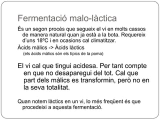 Fermentació malo-làcticaÉs un segon procés que segueix el vi en molts cassos de manera natural quan ja està a la bota. Requereix d’uns 18ºC i en ocasions cal climatitzar.Àcids màlics -> Àcids làctics(els àcids màlics són els típics de la poma)El vi cal que tingui acidesa. Per tant compte en que no desaparegui del tot. Cal que part dels màlics es transformin, però no en la seva totalitat.Quan notem làctics en un vi, lo més freqüent és que procedeixi a aquesta fermentació.