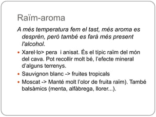 Raïm-aromaA més temperatura fem el tast, més aroma es desprèn, però també es farà més present l'alcohol.Xarel·lo> pera  i anisat. És el típic raïm del món del cava. Pot recollir molt bé, l’efecte mineral d’alguns terrenys.Sauvignon blanc -> fruites tropicalsMoscat -> Manté molt l’olor de fruita raïm). També balsàmics (menta, alfàbrega, llorer...).