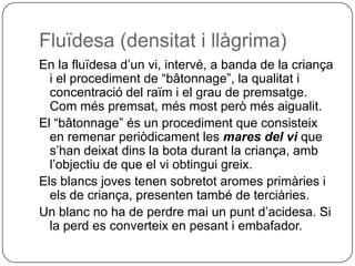 Fluïdesa (densitat i llàgrima)En la fluïdesa d’un vi, intervé, a banda de la criança i el procediment de “bâtonnage”, la qualitat i concentració del raïm i el grau de premsatge. Com més premsat, més most però més aigualit.El “bâtonnage” és un procediment que consisteix en remenar periòdicament les mares del vi que s’han deixat dins la bota durant la criança, amb l’objectiu de que el vi obtingui greix.Els blancs joves tenen sobretot aromes primàries i els de criança, presenten també de terciàries.Un blanc no ha de perdre mai un punt d’acidesa. Si la perd es converteix en pesant i embafador.
