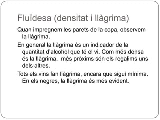 Fluïdesa (densitat i llàgrima)Quan impregnem les parets de la copa, observem la llàgrima.En general la llàgrima és un indicador de la quantitat d’alcohol que té el vi. Com més densa és la llàgrima,  més pròxims són els regalims uns dels altres.Tots els vins fan llàgrima, encara que sigui mínima. En els negres, la llàgrima és més evident.