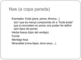 Nas (a copa parada)Exemples: fruita (pera, poma, llimona...)	(tot i que és menys compromès dir a “fruita àcida” que si concretem en poma, ens poden fer definir quin tipus de poma)Herba fresca (típic del verdejo)FumatMantega fosaMineralitat (mina llapis, terra seca,...)