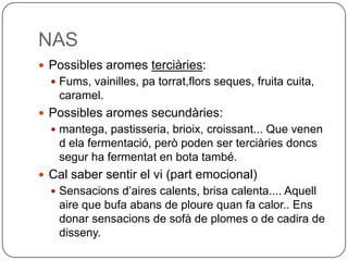 NASPossibles aromes terciàries:Fums, vainilles, pa torrat,flors seques, fruita cuita, caramel.Possibles aromes secundàries: mantega, pastisseria, brioix, croissant... Que venen d ela fermentació, però poden ser terciàries doncs segur ha fermentat en bota també.Cal saber sentir el vi (part emocional)Sensacions d’aires calents, brisa calenta.... Aquell aire que bufa abans de ploure quan fa calor.. Ens donar sensacions de sofà de plomes o de cadira de disseny.