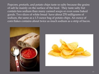 Popcorn, pretzels, and potato chips taste so salty because the grains
of salt lie mainly on the surface of the food. They ...