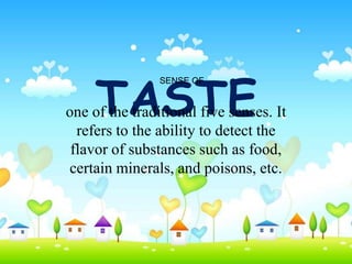 TASTE
                SENSE OF


one of the traditional five senses. It
  refers to the ability to detect the
 flavor of substances such as food,
certain minerals, and poisons, etc.
 