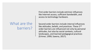 What are the
barriers?
First-order barriers include extrinsic influences
like Internet access, sufficient bandwidth, and
access to technology hardware.
Second-order barriers include internal influences
like attitudes, beliefs, and practices. These 2nd
order barriers are influenced not only by personal
attitudes, but also by social contexts, cultural
landscapes, and learned pedagogical practices
(Ertmer, 1999; Saxena, 2017).
 