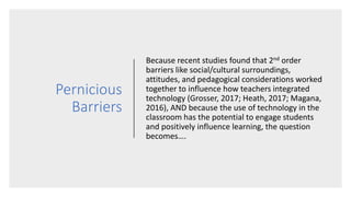 Pernicious
Barriers
Because recent studies found that 2nd order
barriers like social/cultural surroundings,
attitudes, and pedagogical considerations worked
together to influence how teachers integrated
technology (Grosser, 2017; Heath, 2017; Magana,
2016), AND because the use of technology in the
classroom has the potential to engage students
and positively influence learning, the question
becomes….
 