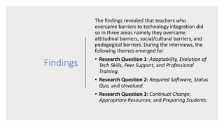 Findings
The findings revealed that teachers who
overcame barriers to technology integration did
so in three areas namely they overcame
attitudinal barriers, social/cultural barriers, and
pedagogical barriers. During the interviews, the
following themes emerged for
• Research Question 1: Adaptability, Evolution of
Tech Skills, Peer Support, and Professional
Training.
• Research Question 2: Required Software, Status
Quo, and Unvalued.
• Research Question 3: Continual Change,
Appropriate Resources, and Preparing Students.
 