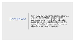 Conclusions
In my study, it was found that administrators who
wished to support teachers in successfully
overcoming barriers to technology integration
supported and encouraged their teachers. This
support helped teachers successfully overcome
obstacles to technology integration.
 