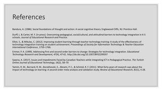 References
Bandura, A. (1986). Social foundations of thought and action: A social cognitive theory. Englewood Cliffs, NJ: Prentice-Hall.
Durff, L. & Carter, M. F. (in press). Overcoming pedagogical, social/cultural, and attitudinal barriers to technology integration in K-5
schools. Journal of Educational Research and Practice.
Elliot, S., & Mikulas, C. (2012). Improving student learning through teacher technology training: A study of the effectiveness of
technology integration training on student achievement. Proceedings of Society for Information Technology & Teacher Education
International Conference, 1759–1766.
Ertmer, P. A. (1999). Addressing first-and second-order barriers to change: Strategies for technology integration. Educational
Technology Research and Development, 47(4), 47-61. http://dx.doi.org/10.1007/BF02299597
Saxena, A. (2017). Issues and Impediments Faced by Canadian Teachers while Integrating ICT in Pedagogical Practice. The Turkish
Online Journal of Educational Technology, 16(2), 58–70
Tamim, R. M., Bernard, R. M., Borokhovski, E., Abrami, P. C., & Schmid, R. F. (2011). What forty years of research says about the
impact of technology on learning: A second-order meta-analysis and validation study. Review of Educational Research, 81(1), 4-28.
 
