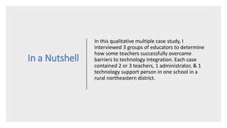 In a Nutshell
In this qualitative multiple case study, I
interviewed 3 groups of educators to determine
how some teachers successfully overcame
barriers to technology integration. Each case
contained 2 or 3 teachers, 1 administrator, & 1
technology support person in one school in a
rural northeastern district.
 