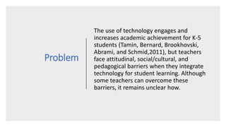 Problem
The use of technology engages and
increases academic achievement for K-5
students (Tamin, Bernard, Brookhovski,
Abrami, and Schmid,2011), but teachers
face attitudinal, social/cultural, and
pedagogical barriers when they integrate
technology for student learning. Although
some teachers can overcome these
barriers, it remains unclear how.
 