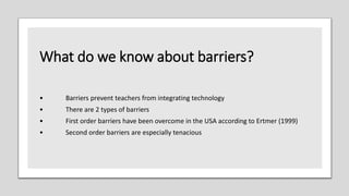 What do we know about barriers?
• Barriers prevent teachers from integrating technology
• There are 2 types of barriers
• First order barriers have been overcome in the USA according to Ertmer (1999)
• Second order barriers are especially tenacious
 