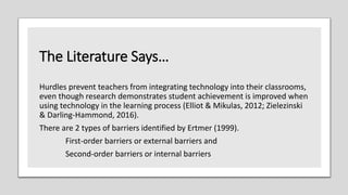 The Literature Says…
Hurdles prevent teachers from integrating technology into their classrooms,
even though research demonstrates student achievement is improved when
using technology in the learning process (Elliot & Mikulas, 2012; Zielezinski
& Darling-Hammond, 2016).
There are 2 types of barriers identified by Ertmer (1999).
First-order barriers or external barriers and
Second-order barriers or internal barriers
 