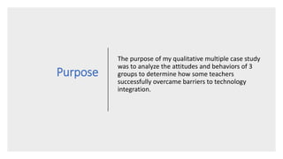 Purpose
The purpose of my qualitative multiple case study
was to analyze the attitudes and behaviors of 3
groups to determine how some teachers
successfully overcame barriers to technology
integration.
 