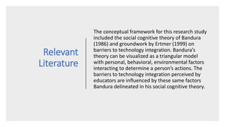 Relevant
Literature
The conceptual framework for this research study
included the social cognitive theory of Bandura
(1986) and groundwork by Ertmer (1999) on
barriers to technology integration. Bandura’s
theory can be visualized as a triangular model
with personal, behavioral, environmental factors
interacting to determine a person’s actions. The
barriers to technology integration perceived by
educators are influenced by these same factors
Bandura delineated in his social cognitive theory.
 