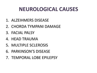 NEUROLOGICAL CAUSES
1. ALZEIHMERS DISEASE
2. CHORDA TYMPANI DAMAGE
3. FACIAL PALSY
4. HEAD TRAUMA
5. MULTIPLE SCLEROSIS
6. PARKINSON’S DISEASE
7. TEMPORAL LOBE EPILEPSY
 