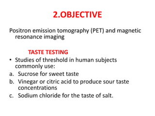 2.OBJECTIVE
Positron emission tomography (PET) and magnetic
resonance imaging
TASTE TESTING
• Studies of threshold in human subjects
commonly use:
a. Sucrose for sweet taste
b. Vinegar or citric acid to produce sour taste
concentrations
c. Sodium chloride for the taste of salt.
 