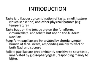 INTRODUCTION
Taste is a flavour , a combination of taste, smell, texture
(touch sensation) and other physical features (e.g
temperature)
Taste buds on the tongue are on the fungiform,
circumvallate and foliate but not on the filliform
papillae.
Fungiform papillae are innervated by chorda tympani
branch of facial nerve, responding mainly to Nacl or
both Nacl and sucrose
Foliate papillae are predominantly sensitive to sour taste ,
innervated by glossopharyngeal , responding mainly to
bitter.
 