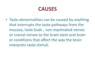 CAUSES
• Taste abnormalities can be caused by anything
that interrupts the taste pathways from the
mucosa, taste buds , non-myelinated nerves
or cranial nerves to the brain stem and brain
or conditions that affect the way the brain
interprets taste stimuli.
 