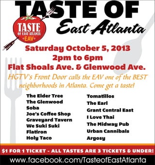 TASTE OF

East Atlanta

Saturday October 5, 2013
2pm to 6pm
Flat Shoals Ave. & Glenwood Ave.
HGTV's Front Door calls the EAV one of the BEST
neighborhoods in Atlanta. Come get a taste!
The Elder Tree
The Glenwood
Soba
Joe’s Coffee Shop
Graveyard Tavern
We Suki Suki
Flatiron
Holy Taco

Tomatillos
The Earl
Grant Central East
I Love Thai
The Midway Pub
Urban Cannibals
Argosy

$1 FOR 1 TICKET - ALL TASTES ARE 3 TICKETS & UNDER!

www.facebook.com/TasteofEastAtlanta

 