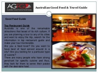 Australian Good Food & Travel Guide
Good Food Guide
Top Restaurant Guide
Australia is one of the remarkable
attractions that boast of its rich culture. If
you are planning a tour to any of its cities
and want to enjoy the trip, search for the
information in top restaurant guide and
make your tour memorable.
Are you a food lover? Do you want to
have best of food served around in a
city? Are you looking for a particular type
of cuisine?
There are many people who have strong
penchant for specific cuisine and thus,
they look for them to serve their palate
with the desirable food.
 