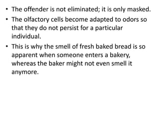 • The offender is not eliminated; it is only masked.
• The olfactory cells become adapted to odors so
that they do not persist for a particular
individual.
• This is why the smell of fresh baked bread is so
apparent when someone enters a bakery,
whereas the baker might not even smell it
anymore.
 