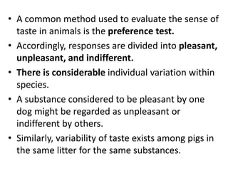 • A common method used to evaluate the sense of
taste in animals is the preference test.
• Accordingly, responses are divided into pleasant,
unpleasant, and indifferent.
• There is considerable individual variation within
species.
• A substance considered to be pleasant by one
dog might be regarded as unpleasant or
indifferent by others.
• Similarly, variability of taste exists among pigs in
the same litter for the same substances.
 