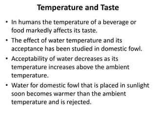 Temperature and Taste
• In humans the temperature of a beverage or
food markedly affects its taste.
• The effect of water temperature and its
acceptance has been studied in domestic fowl.
• Acceptability of water decreases as its
temperature increases above the ambient
temperature.
• Water for domestic fowl that is placed in sunlight
soon becomes warmer than the ambient
temperature and is rejected.
 