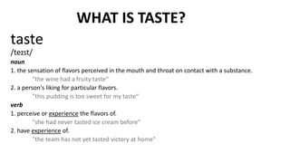 WHAT IS TASTE?
taste
/teɪst/
noun
1. the sensation of flavors perceived in the mouth and throat on contact with a substance.
"the wine had a fruity taste“
2. a person's liking for particular flavors.
"this pudding is too sweet for my taste“
verb
1. perceive or experience the flavors of.
"she had never tasted ice cream before“
2. have experience of.
"the team has not yet tasted victory at home"
 
