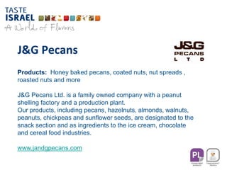 J&G Pecans
Products: Honey baked pecans, coated nuts, nut spreads ,
roasted nuts and more
J&G Pecans Ltd. is a family owned company with a peanut
shelling factory and a production plant.
Our products, including pecans, hazelnuts, almonds, walnuts,
peanuts, chickpeas and sunflower seeds, are designated to the
snack section and as ingredients to the ice cream, chocolate
and cereal food industries.
www.jandgpecans.com
 