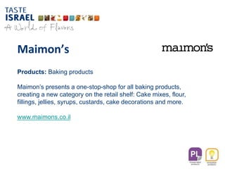 Maimon’s
Products: Baking products
Maimon’s presents a one-stop-shop for all baking products,
creating a new category on the retail shelf: Cake mixes, flour,
fillings, jellies, syrups, custards, cake decorations and more.
www.maimons.co.il
 