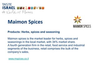 Maimon Spices
Products: Herbs, spices and seasoning
Maimon spices is the market leader for herbs, spices and
seasonings in the local market, with 34% market share.
A fourth generation firm in the retail, food service and industrial
segments of the business, retail comprises the bulk of the
company’s sales.
www.mspices.co.il
 