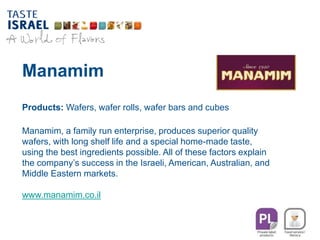 Manamim
Products: Wafers, wafer rolls, wafer bars and cubes
Manamim, a family run enterprise, produces superior quality
wafers, with long shelf life and a special home-made taste,
using the best ingredients possible. All of these factors explain
the company’s success in the Israeli, American, Australian, and
Middle Eastern markets.
www.manamim.co.il
 
