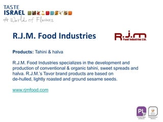R.J.M. Food Industries
Products: Tahini & halva
R.J.M. Food Industries specializes in the development and
production of conventional & organic tahini, sweet spreads and
halva. R.J.M.’s Tavor brand products are based on
de-hulled, lightly roasted and ground sesame seeds.
www.rjmfood.com
 