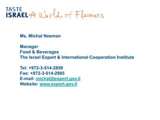 Ms. Michal Neeman
Manager
Food & Beverages
The Israel Export & International Cooperation Institute
Tel: +972-3-514-2859
Fax: +972-3-514-2985
michal@export.gov.ilmail:-E
www.export.gov.ilWebsite:
 