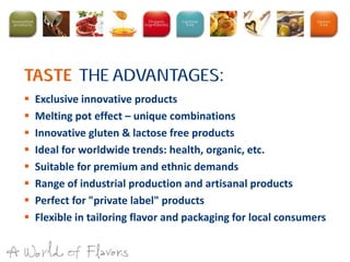  Exclusive innovative products
 Melting pot effect – unique combinations
 Innovative gluten & lactose free products
 Ideal for worldwide trends: health, organic, etc.
 Suitable for premium and ethnic demands
 Range of industrial production and artisanal products
 Perfect for "private label" products
 Flexible in tailoring flavor and packaging for local consumers
:TASTE THE ADVANTAGES
 