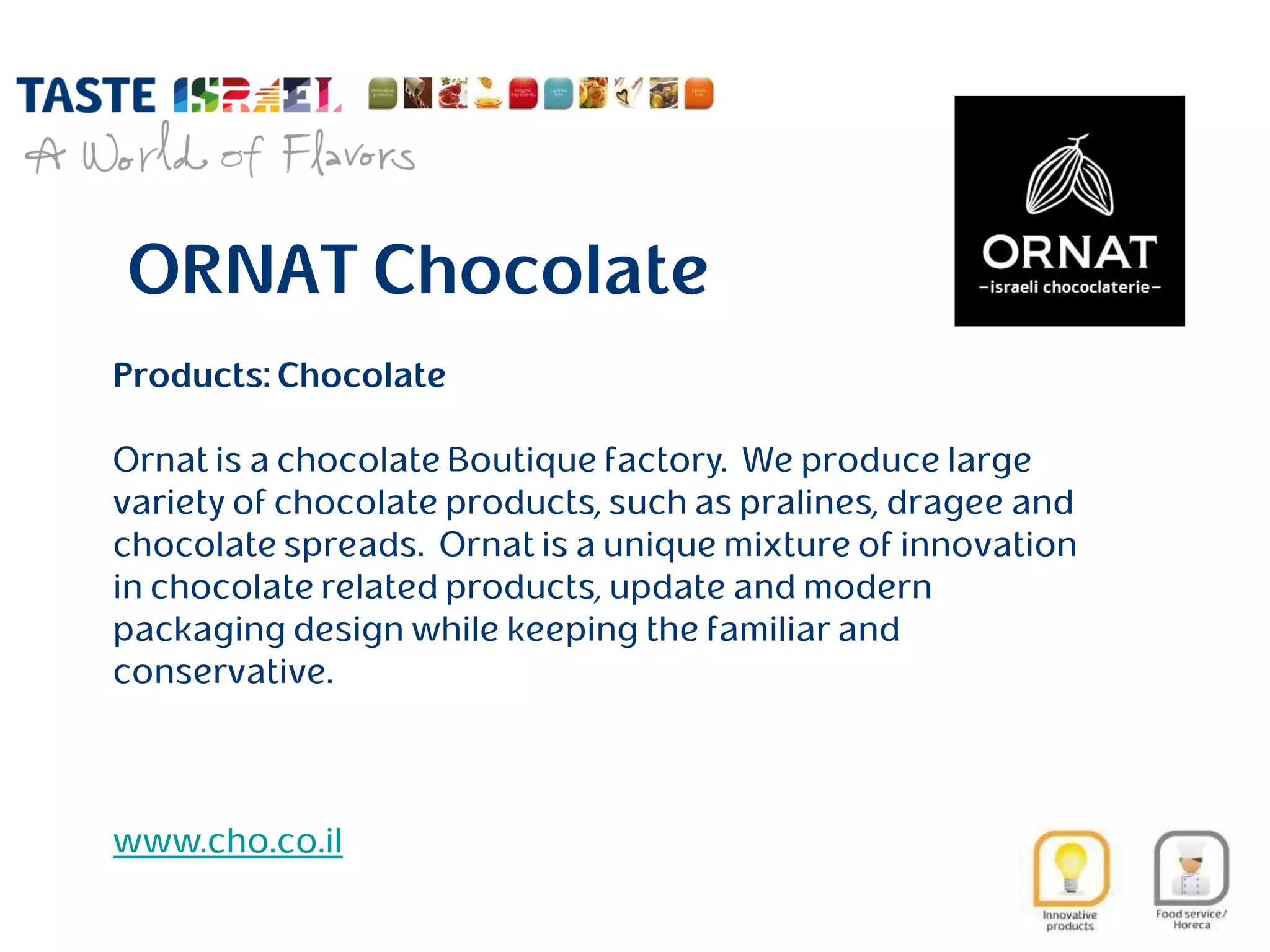 ORNAT Chocolate
Products: Chocolate
Ornat is a chocolate Boutique factory. We produce large
variety of chocolate products, such as pralines, dragee and
chocolate spreads. Ornat is a unique mixture of innovation
in chocolate related products, update and modern
packaging design while keeping the familiar and
conservative.
www.cho.co.il
 