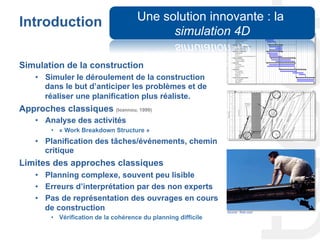 Introduction
Simulation de la construction
•  Simuler le déroulement de la construction
dans le but d’anticiper les problèmes et de
réaliser une planification plus réaliste.
Approches classiques (Ioannou, 1999)
•  Analyse des activités
•  « Work Breakdown Structure »
•  Planification des tâches/événements, chemin
critique
Limites des approches classiques
•  Planning complexe, souvent peu lisible
•  Erreurs d’interprétation par des non experts
•  Pas de représentation des ouvrages en cours
de construction
•  Vérification de la cohérence du planning difficile
Source : flickr.com
Une solution innovante : la
simulation 4D
 