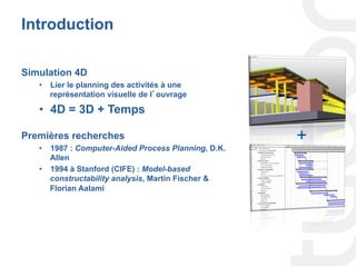 Introduction
Simulation 4D
•  Lier le planning des activités à une
représentation visuelle de l’ouvrage
•  4D = 3D + Temps
Premières recherches
•  1987 : Computer-Aided Process Planning, D.K.
Allen
•  1994 à Stanford (CIFE) : Model-based
constructability analysis, Martin Fischer &
Florian Aalami
+
 