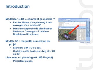 Introduction
Modéliser « 4D », comment ça marche ?
•  Lier les tâches d’un planning à des
ouvrages d’un modèle 3D
•  Dans une approche de planification
basée sur l’ouvrage (« Location-
Breakdown Structure »)
Modèle 3D : maquette numérique du
projet
•  Standard BIM IFC ou pas
•  Certains outils basés sur dwg etc., 2D
ou 3D
Lien avec un planning (ex. MS Project)
•  Persistant ou pas
Image : D-Studio
 