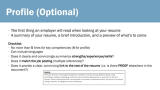 Profile (Optional)
• The first thing an employer will read when looking at your resume
• A summary of your resume, a brief introduction, and a preview of what’s to come
Checklist:
• No more than 5 lines for key competencies (4 for profile)
• Can include languages
• Does it clearly and convincingly summarize strengths/experiences/skills?
• Does it match the job posting (multiple references)?
• Does it provide a clear, convincing link to the rest of the resume (i.e. is there PROOF elsewhere in the
document?)
 