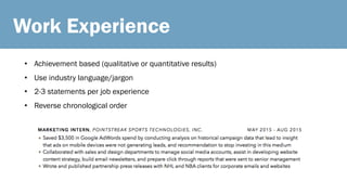 Work Experience
• Achievement based (qualitative or quantitative results)
• Use industry language/jargon
• 2-3 statements per job experience
• Reverse chronological order
 