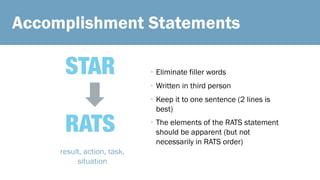 Accomplishment Statements
STAR
RATS
result, action, task,
situation
• Eliminate filler words
• Written in third person
• Keep it to one sentence (2 lines is
best)
• The elements of the RATS statement
should be apparent (but not
necessarily in RATS order)
 