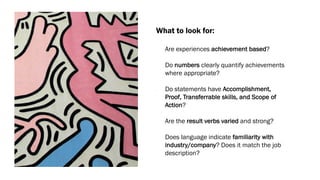 What to look for:
• Are experiences achievement based?
• Do numbers clearly quantify achievements
where appropriate?
• Do statements have Accomplishment,
Proof, Transferrable skills, and Scope of
Action?
• Are the result verbs varied and strong?
• Does language indicate familiarity with
industry/company? Does it match the job
description?
 
